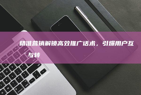 精准营销：解锁高效推广话术，引爆用户互动与转化